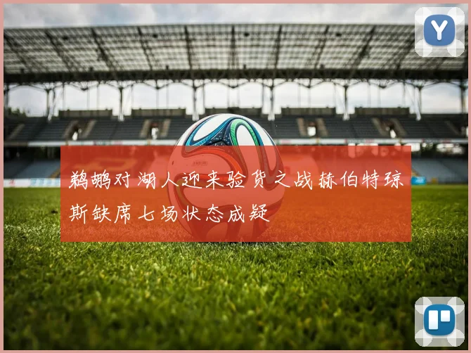 鹈鹕对湖人迎来验货之战赫伯特琼斯缺席七场状态成疑