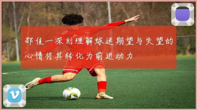 邵佳一深刻理解球迷期望与失望的心情将其转化为前进动力