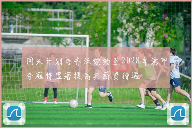 国米计划与齐沃续约至2028年意甲夺冠将显著提高其薪资待遇