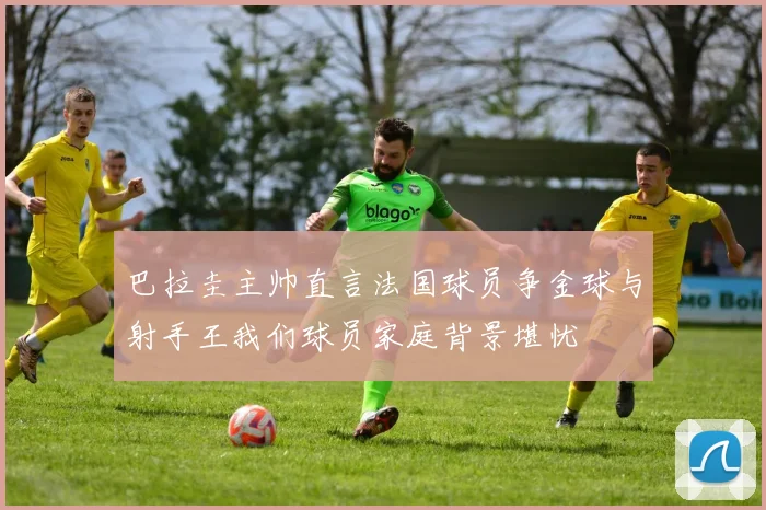 巴拉圭主帅直言法国球员争金球与射手王我们球员家庭背景堪忧