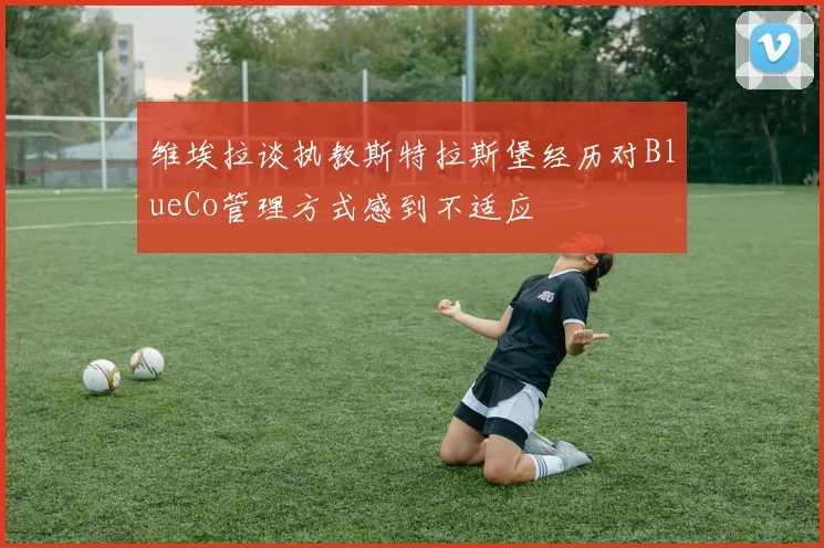 维埃拉谈执教斯特拉斯堡经历对BlueCo管理方式感到不适应