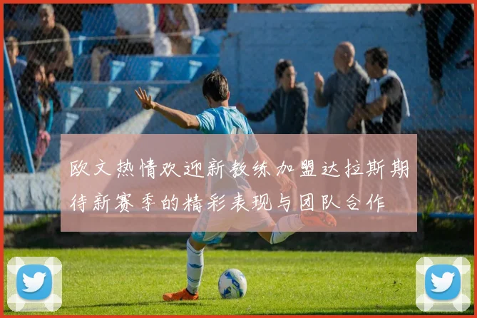 欧文热情欢迎新教练加盟达拉斯期待新赛季的精彩表现与团队合作