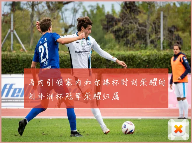 马内引领塞内加尔捧杯时刻荣耀时刻非洲杯冠军荣耀归属