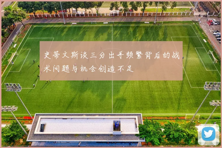 史蒂文斯谈三分出手频繁背后的战术问题与机会创造不足