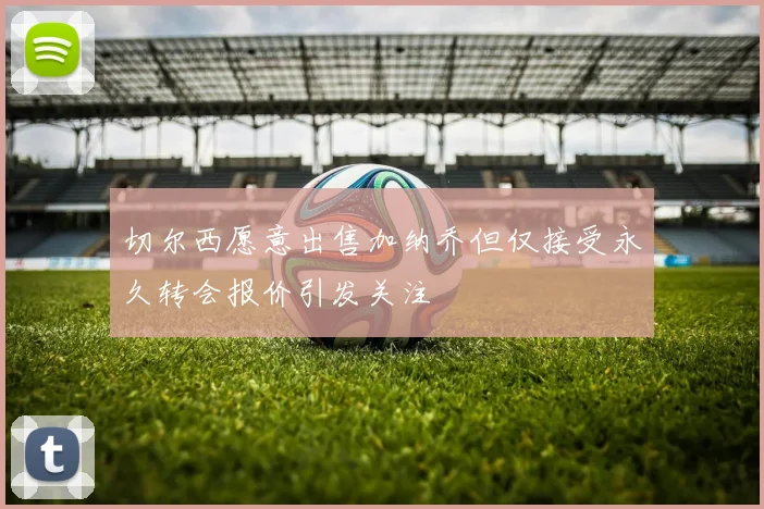 切尔西愿意出售加纳乔但仅接受永久转会报价引发关注