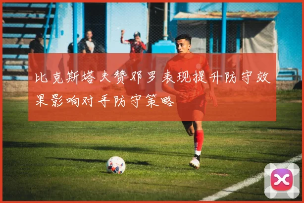 比克斯塔夫赞邓罗表现提升防守效果影响对手防守策略
