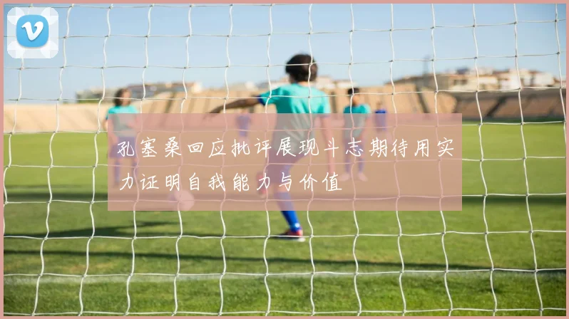 孔塞桑回应批评展现斗志期待用实力证明自我能力与价值