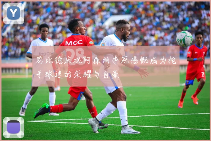 恩比德庆祝阿森纳夺冠感慨成为枪手球迷的荣耀与自豪