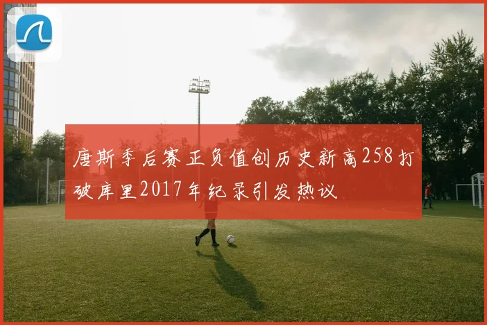 唐斯季后赛正负值创历史新高258打破库里2017年纪录引发热议