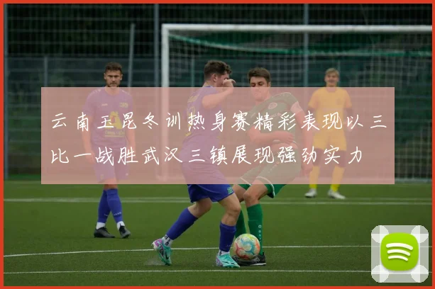 云南玉昆冬训热身赛精彩表现以三比一战胜武汉三镇展现强劲实力