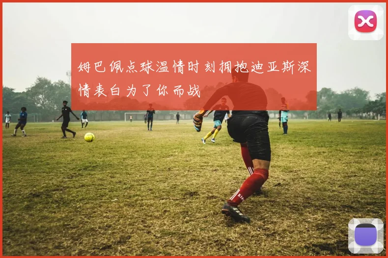 姆巴佩点球温情时刻拥抱迪亚斯深情表白为了你而战