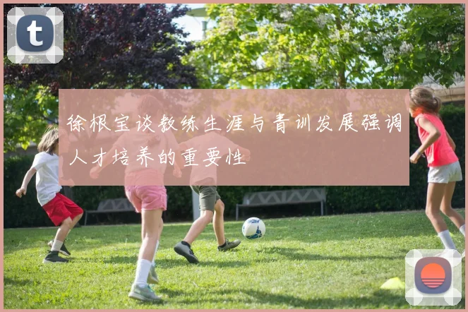徐根宝谈教练生涯与青训发展强调人才培养的重要性