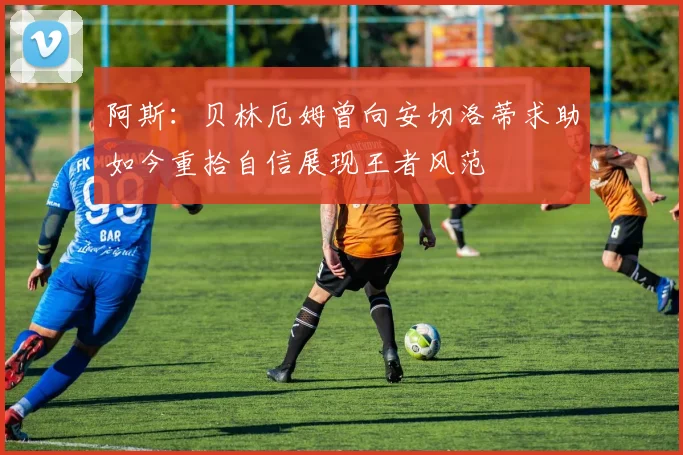 阿斯：贝林厄姆曾向安切洛蒂求助如今重拾自信展现王者风范