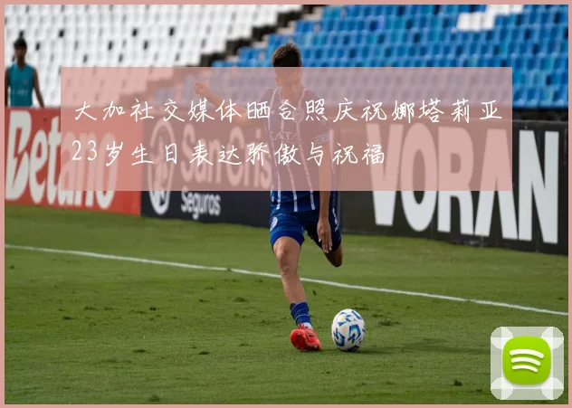 大加社交媒体晒合照庆祝娜塔莉亚23岁生日表达骄傲与祝福