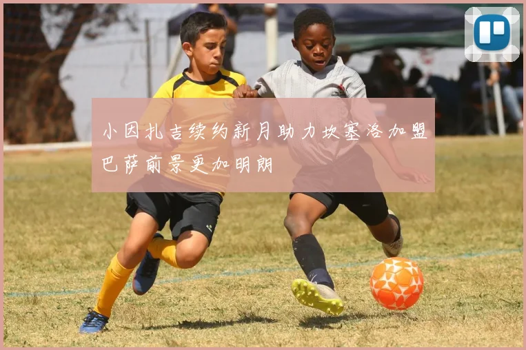 小因扎吉续约新月助力坎塞洛加盟巴萨前景更加明朗