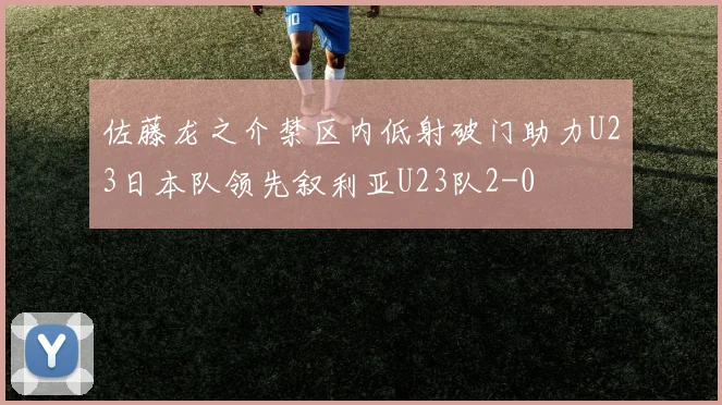 佐藤龙之介禁区内低射破门助力U23日本队领先叙利亚U23队2-0