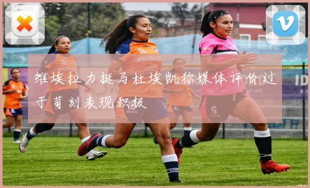 维埃拉力挺马杜埃凯称媒体评价过于苛刻表现积极