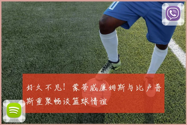 好久不见！蒙蒂威廉姆斯与比卢普斯重聚畅谈篮球情谊