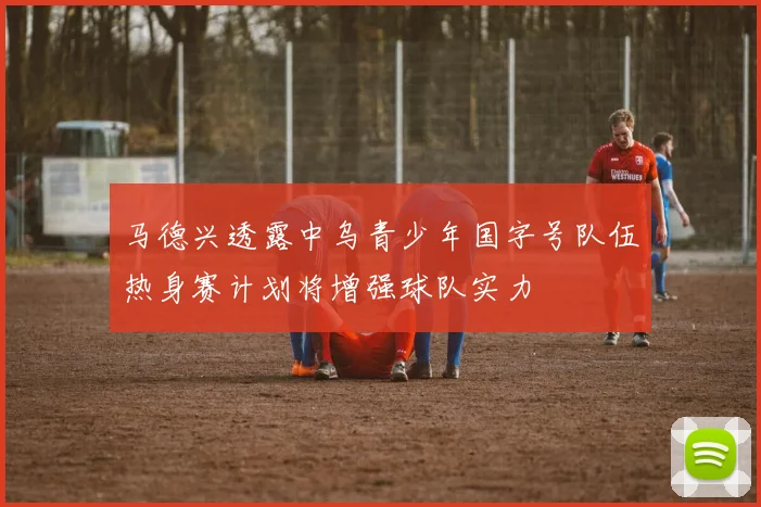 马德兴透露中乌青少年国字号队伍热身赛计划将增强球队实力